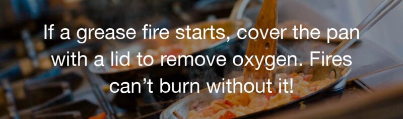 TIP: If a grease fire starts, cover the pan with a lid to remove oxygen. Fires can’t burn without it!